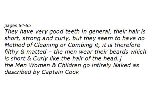 They have very good teeth in general, their hair is short, strong and curly, but they seem to have no Method of Cleaning or Combing it, it is therefore filthy & matted &#8211; the Men Women & Children go intirely Naked as described by Captain Cook