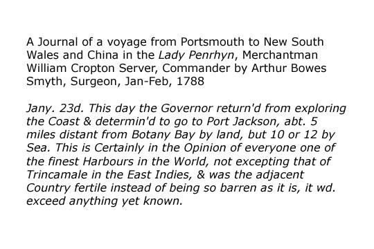 Journal entries Arthur Bowes Smyth, Surgeon, Jan-Feb, 1788  A Journal of a voyage from Portsmouth to New South Wales and China in the Lady Penrhyn, Merchantman William Cropton Server, Commander by Arthur Bowes Smyth, Surgeon, Jan-Feb, 1788   1. Jany. 23d. This day the Governor return'd from exploring the Coast & determin'd to go to Port Jackson, abt. 5 miles distant from Botany Bay by land, but 10 or 12 by Sea. This is Certainly in the Opinion of everyone one of the finest Harbours in the World, not excepting that of Trincamale in the East Indies, & was the adjacent Country fertile instead of being so barren as it is, it wd. exceed anything yet known.