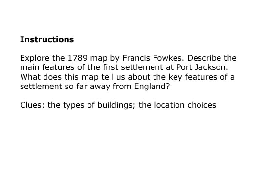 Task 1 Explore the 1789 map by Francis Fowkes. Describe the main features of the first settlement at Port Jackson. What does this map tell us about the key features of a settlement so far away from England?Clues: What types of buildings are there?Why were particular locations chosen?